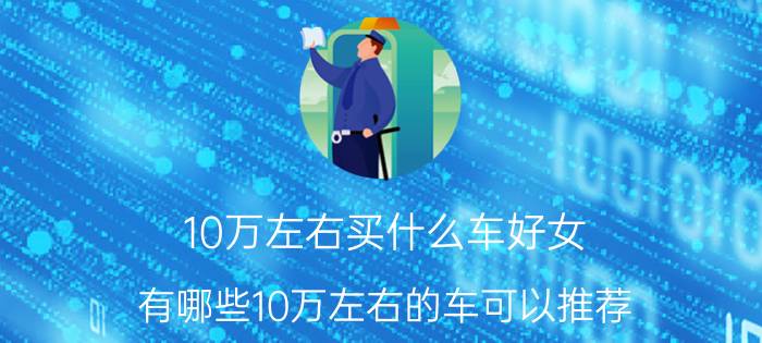 10万左右买什么车好女 有哪些10万左右的车可以推荐？